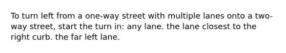 To turn left from a one-way street with multiple lanes onto a two-way street, start the turn in: any lane. the lane closest to the right curb. the far left lane.