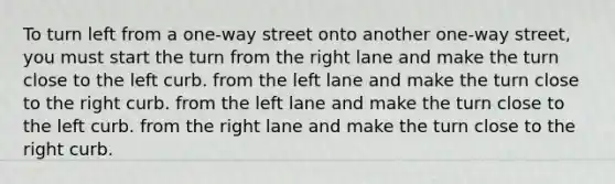 To turn left from a one-way street onto another one-way street, you must start the turn from the right lane and make the turn close to the left curb. from the left lane and make the turn close to the right curb. from the left lane and make the turn close to the left curb. from the right lane and make the turn close to the right curb.