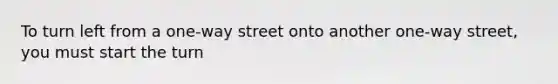 To turn left from a one-way street onto another one-way street, you must start the turn