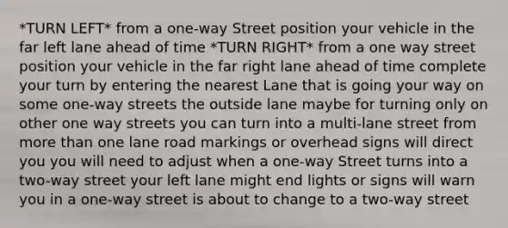 *TURN LEFT* from a one-way Street position your vehicle in the far left lane ahead of time *TURN RIGHT* from a one way street position your vehicle in the far right lane ahead of time complete your turn by entering the nearest Lane that is going your way on some one-way streets the outside lane maybe for turning only on other one way streets you can turn into a multi-lane street from more than one lane road markings or overhead signs will direct you you will need to adjust when a one-way Street turns into a two-way street your left lane might end lights or signs will warn you in a one-way street is about to change to a two-way street