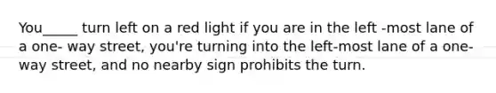 You_____ turn left on a red light if you are in the left -most lane of a one- way street, you're turning into the left-most lane of a one-way street, and no nearby sign prohibits the turn.