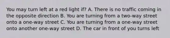 You may turn left at a red light if? A. There is no traffic coming in the opposite direction B. You are turning from a two-way street onto a one-way street C. You are turning from a one-way street onto another one-way street D. The car in front of you turns left