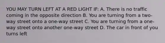 YOU MAY TURN LEFT AT A RED LIGHT IF: A. There is no traffic coming in the opposite direction B. You are turning from a two-way street onto a one-way street C. You are turning from a one-way street onto another one-way street D. The car in front of you turns left