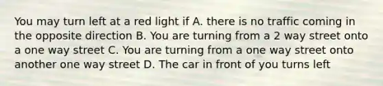 You may turn left at a red light if A. there is no traffic coming in the opposite direction B. You are turning from a 2 way street onto a one way street C. You are turning from a one way street onto another one way street D. The car in front of you turns left