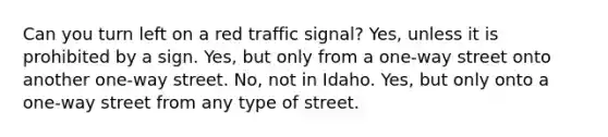 Can you turn left on a red traffic signal? Yes, unless it is prohibited by a sign. Yes, but only from a one-way street onto another one-way street. No, not in Idaho. Yes, but only onto a one-way street from any type of street.