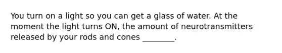 You turn on a light so you can get a glass of water. At the moment the light turns ON, the amount of neurotransmitters released by your rods and cones ________.