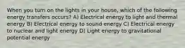 When you turn on the lights in your house, which of the following energy transfers occurs? A) Electrical energy to light and thermal energy B) Electrical energy to sound energy C) Electrical energy to nuclear and light energy D) Light energy to gravitational potential energy