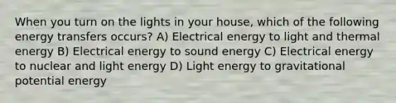 When you turn on the lights in your house, which of the following energy transfers occurs? A) Electrical energy to light and thermal energy B) Electrical energy to sound energy C) Electrical energy to nuclear and light energy D) Light energy to gravitational potential energy