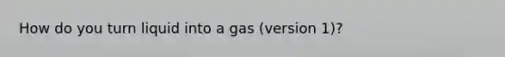 How do you turn liquid into a gas (version 1)?