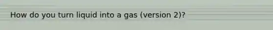 How do you turn liquid into a gas (version 2)?