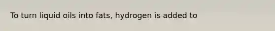 To turn liquid oils into fats, hydrogen is added to