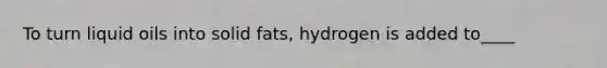 To turn liquid oils into solid fats, hydrogen is added to____