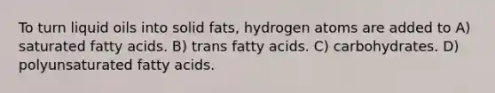 To turn liquid oils into solid fats, hydrogen atoms are added to A) saturated fatty acids. B) trans fatty acids. C) carbohydrates. D) polyunsaturated fatty acids.