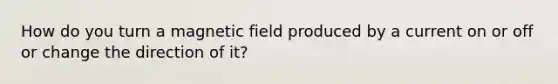 How do you turn a magnetic field produced by a current on or off or change the direction of it?