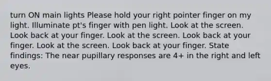 turn ON main lights Please hold your right pointer finger on my light. ​Illuminate pt's finger with pen light.​ Look at the screen. Look back at your finger. Look at the screen. Look back at your finger. Look at the screen. Look back at your finger. State findings: ​The near pupillary responses are 4+ in the right and left eyes.