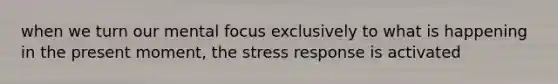 when we turn our mental focus exclusively to what is happening in the present moment, the stress response is activated