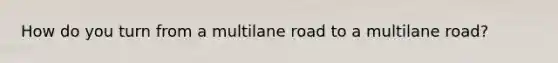 How do you turn from a multilane road to a multilane road?