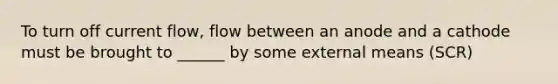 To turn off current flow, flow between an anode and a cathode must be brought to ______ by some external means (SCR)