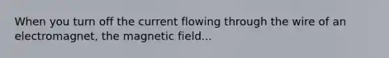 When you turn off the current flowing through the wire of an electromagnet, the magnetic field...