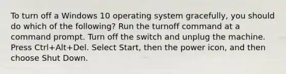 To turn off a Windows 10 operating system gracefully, you should do which of the following? Run the turnoff command at a command prompt. Turn off the switch and unplug the machine. Press Ctrl+Alt+Del. Select Start, then the power icon, and then choose Shut Down.