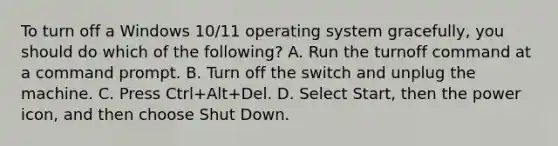 To turn off a Windows 10/11 operating system gracefully, you should do which of the following? A. Run the turnoff command at a command prompt. B. Turn off the switch and unplug the machine. C. Press Ctrl+Alt+Del. D. Select Start, then the power icon, and then choose Shut Down.