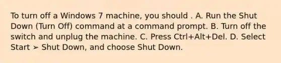 To turn off a Windows 7 machine, you should . A. Run the Shut Down (Turn Off) command at a command prompt. B. Turn off the switch and unplug the machine. C. Press Ctrl+Alt+Del. D. Select Start ➢ Shut Down, and choose Shut Down.