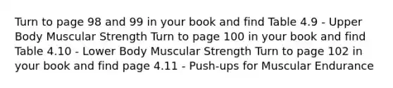 Turn to page 98 and 99 in your book and find Table 4.9 - Upper Body Muscular Strength Turn to page 100 in your book and find Table 4.10 - Lower Body Muscular Strength Turn to page 102 in your book and find page 4.11 - Push-ups for Muscular Endurance