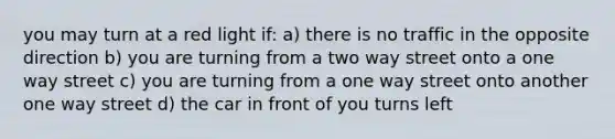 you may turn at a red light if: a) there is no traffic in the opposite direction b) you are turning from a two way street onto a one way street c) you are turning from a one way street onto another one way street d) the car in front of you turns left