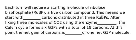 Each turn will require a starting molecule of ribulose bisphosphate (RuBP), a five-carbon compound. This means we start with_________ carbons distributed in three RuBPs. After fixing three molecules of CO2 using the enzyme__________, the Calvin cycle forms six G3Ps with a total of 18 carbons. At this point the net gain of carbons is_________or one net G3P molecule.