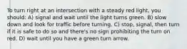 To turn right at an intersection with a steady red light, you should: A) signal and wait until the light turns green. B) slow down and look for traffic before turning. C) stop, signal, then turn if it is safe to do so and there's no sign prohibiting the turn on red. D) wait until you have a green turn arrow.