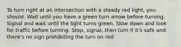 To turn right at an intersection with a steady red light, you should: Wait until you have a green turn arrow before turning. Signal and wait until the light turns green. Slow down and look for traffic before turning. Stop, signal, then turn if it's safe and there's no sign prohibiting the turn on red