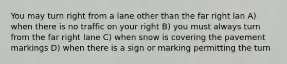 You may turn right from a lane other than the far right lan A) when there is no traffic on your right B) you must always turn from the far right lane C) when snow is covering the pavement markings D) when there is a sign or marking permitting the turn