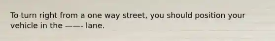 To turn right from a one way street, you should position your vehicle in the ——- lane.