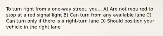 To turn right from a one-way street, you... A) Are not required to stop at a red signal light B) Can turn from any available lane C) Can turn only if there is a right-turn lane D) Should position your vehicle in the right lane