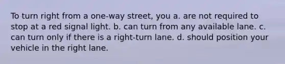 To turn right from a one-way street, you a. are not required to stop at a red signal light. b. can turn from any available lane. c. can turn only if there is a right-turn lane. d. should position your vehicle in the right lane.