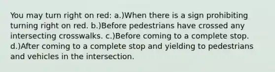 You may turn right on red: a.)When there is a sign prohibiting turning right on red. b.)Before pedestrians have crossed any intersecting crosswalks. c.)Before coming to a complete stop. d.)After coming to a complete stop and yielding to pedestrians and vehicles in the intersection.