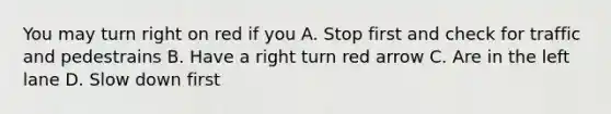 You may turn right on red if you A. Stop first and check for traffic and pedestrains B. Have a right turn red arrow C. Are in the left lane D. Slow down first