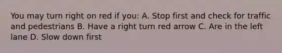 You may turn right on red if you: A. Stop first and check for traffic and pedestrians B. Have a right turn red arrow C. Are in the left lane D. Slow down first