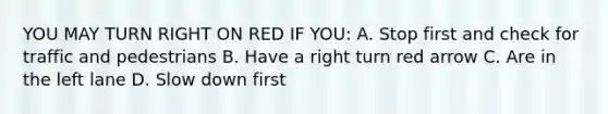 YOU MAY TURN RIGHT ON RED IF YOU: A. Stop first and check for traffic and pedestrians B. Have a right turn red arrow C. Are in the left lane D. Slow down first