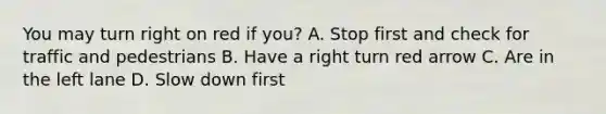 You may turn right on red if you? A. Stop first and check for traffic and pedestrians B. Have a right turn red arrow C. Are in the left lane D. Slow down first