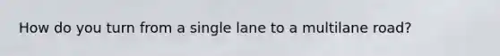 How do you turn from a single lane to a multilane road?