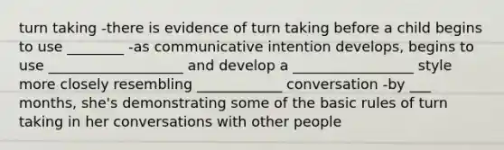 turn taking -there is evidence of turn taking before a child begins to use ________ -as communicative intention develops, begins to use ___________________ and develop a _________________ style more closely resembling ____________ conversation -by ___ months, she's demonstrating some of the basic rules of turn taking in her conversations with other people