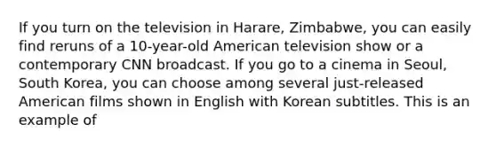 If you turn on the television in Harare, Zimbabwe, you can easily find reruns of a 10-year-old American television show or a contemporary CNN broadcast. If you go to a cinema in Seoul, South Korea, you can choose among several just-released American films shown in English with Korean subtitles. This is an example of