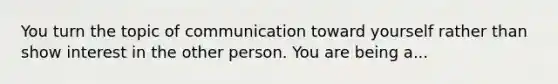 You turn the topic of communication toward yourself rather than show interest in the other person. You are being a...