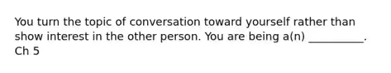 You turn the topic of conversation toward yourself rather than show interest in the other person. You are being a(n) __________. Ch 5