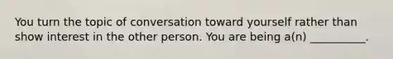 You turn the topic of conversation toward yourself rather than show interest in the other person. You are being a(n) __________.