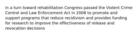 in a turn toward rehabilitation Congress passed the Violent Crime Control and Law Enforcement Act in 2008 to promote and support programs that reduce recidivism and provides funding for research to improve the effectiveness of release and revocation decisions