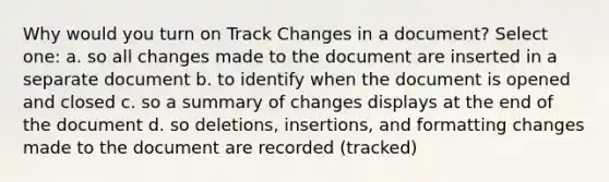 Why would you turn on Track Changes in a document? Select one: a. so all changes made to the document are inserted in a separate document b. to identify when the document is opened and closed c. so a summary of changes displays at the end of the document d. so deletions, insertions, and formatting changes made to the document are recorded (tracked)