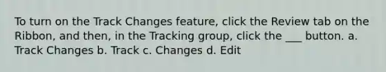 To turn on the Track Changes feature, click the Review tab on the Ribbon, and then, in the Tracking group, click the ___ button. a. Track Changes b. Track c. Changes d. Edit