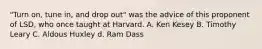 "Turn on, tune in, and drop out" was the advice of this proponent of LSD, who once taught at Harvard. A. Ken Kesey B. Timothy Leary C. Aldous Huxley d. Ram Dass